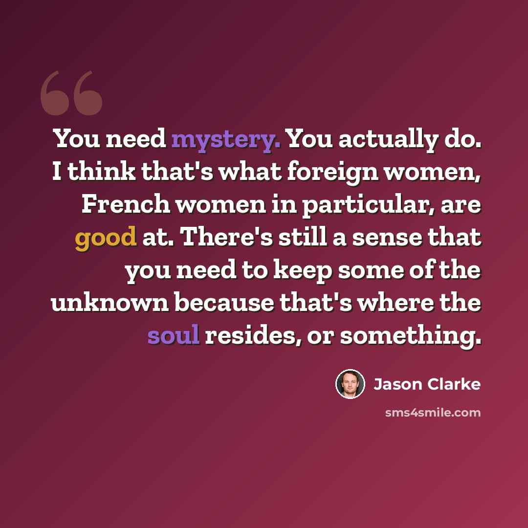 “You need mystery. You actually do. I think that's what foreign women, French women in particular, are good at. There's still a sense that you need to keep some of the unknown because that's where the soul resides, or something.” quote by Jason Clarke