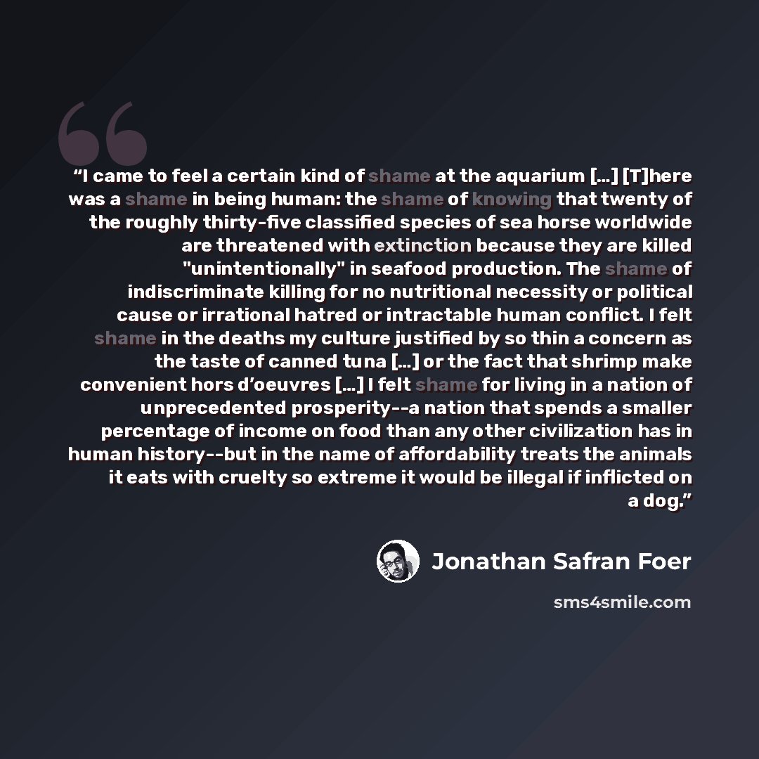 “I came to feel a certain kind of shame at the aquarium […] [T]here was a shame in being human: the shame of knowing that twenty of the roughly thirty-five classified species of sea horse worldwide are threatened with extinction because they are killed "unintentionally" in seafood production. The…” quote by Jonathan Safran Foer