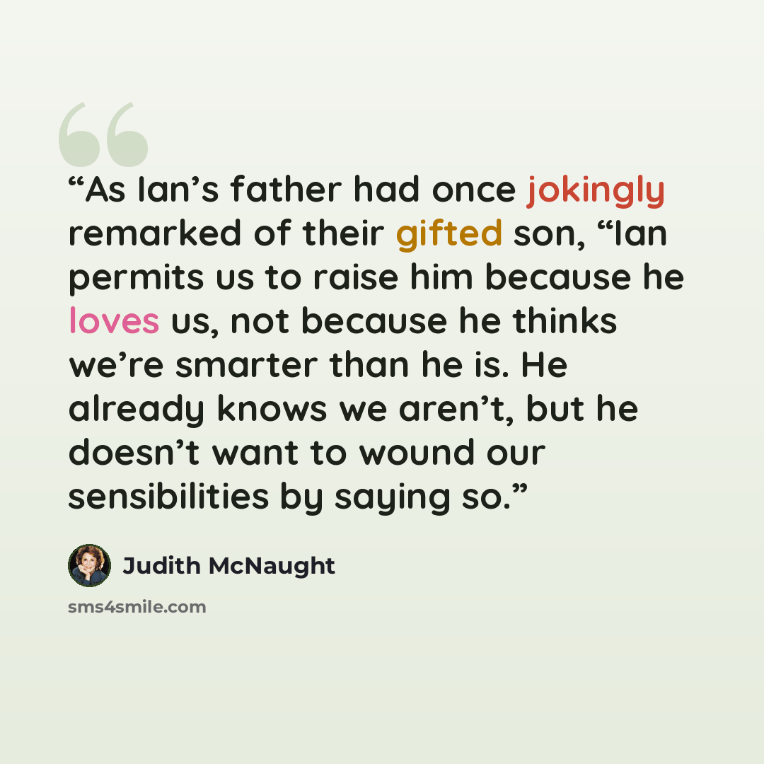 “As Ian’s father had once jokingly remarked of their gifted son, “Ian permits us to raise him because he loves us, not because he thinks we’re smarter than he is. He already knows we aren’t, but he doesn’t want to wound our sensibilities by saying so.” quote by Judith McNaught