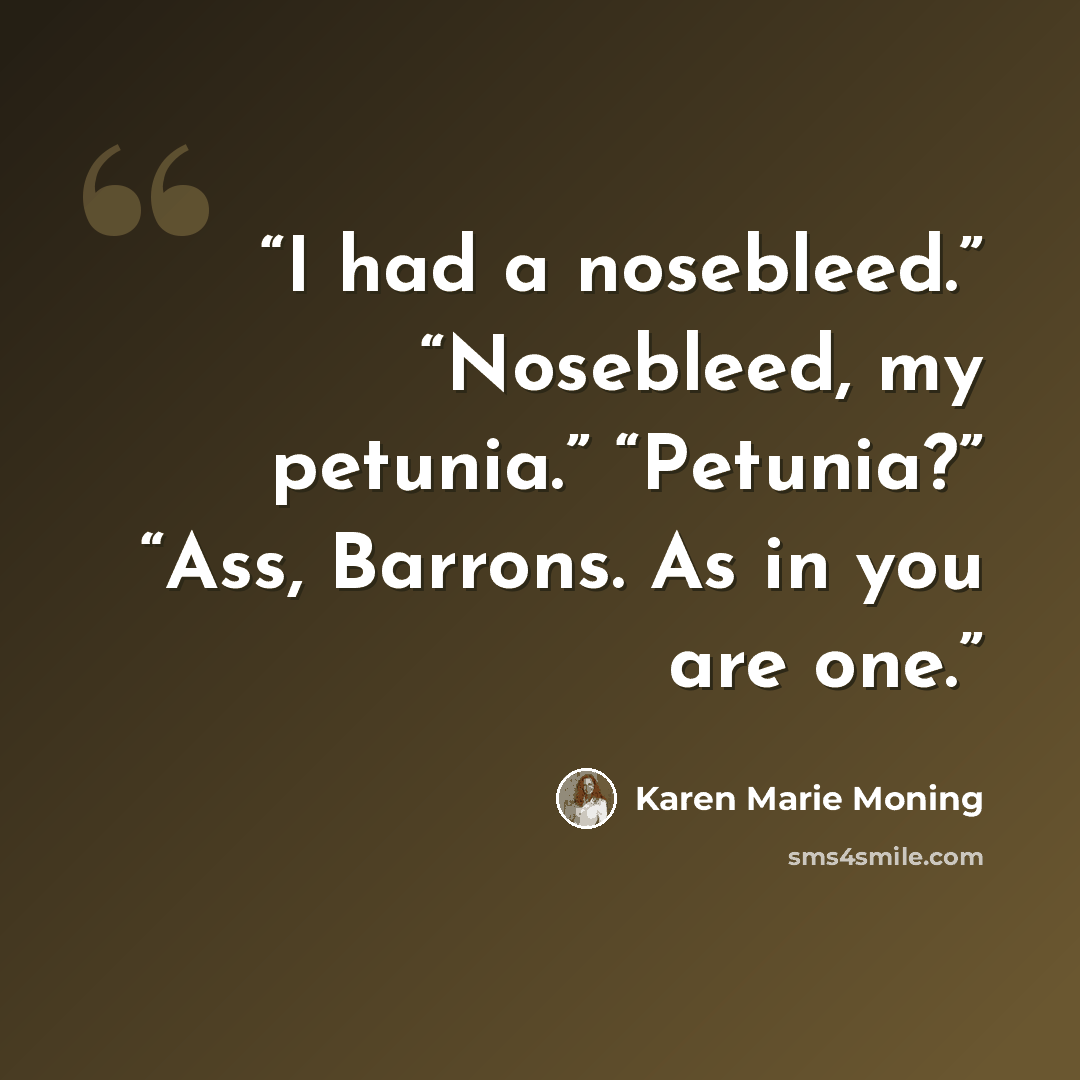 “I had a nosebleed.” “Nosebleed, my petunia.” “Petunia?” “Ass, Barrons. As in you are one.” quote by Karen Marie Moning