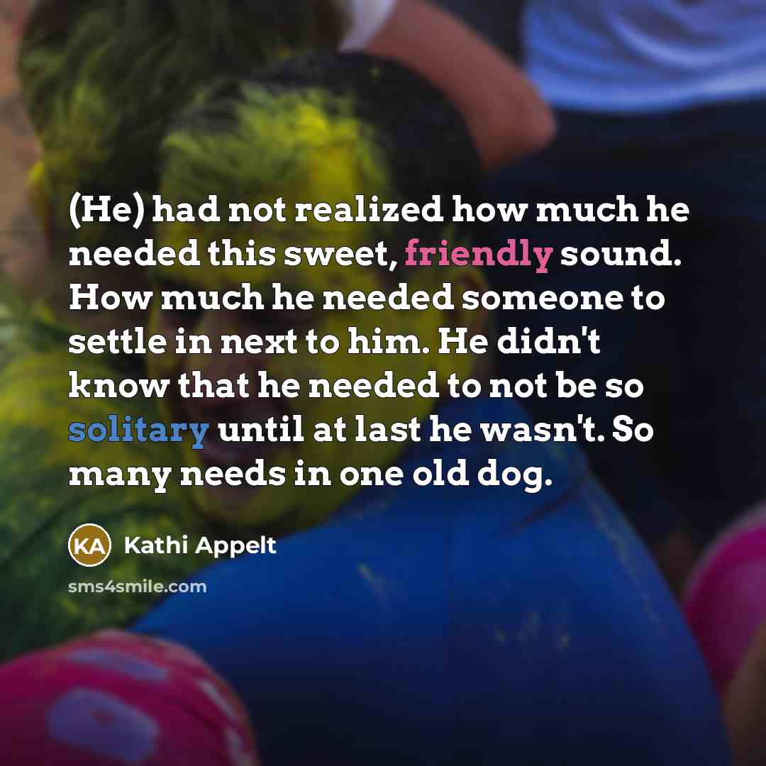 “(He) had not realized how much he needed this sweet, friendly sound. How much he needed someone to settle in next to him. He didn't know that he needed to not be so solitary until at last he wasn't. So many needs in one old dog.” quote by Kathi Appelt