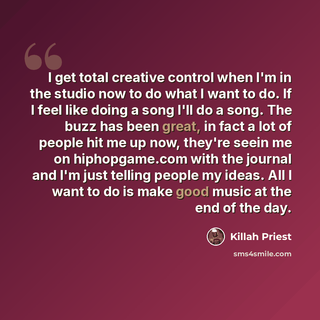 “I get total creative control when I'm in the studio now to do what I want to do. If I feel like doing a song I'll do a song. The buzz has been great, in fact a lot of people hit me up now, they're seein me on hiphopgame.com with the journal and I'm just telling people my ideas. All I want to do is…” quote by Killah Priest