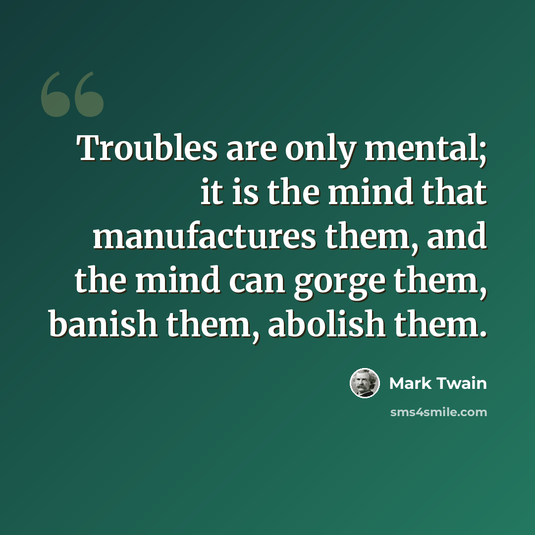 “Troubles are only mental; it is the mind that manufactures them, and the mind can gorge them, banish them, abolish them.” quote by Mark Twain