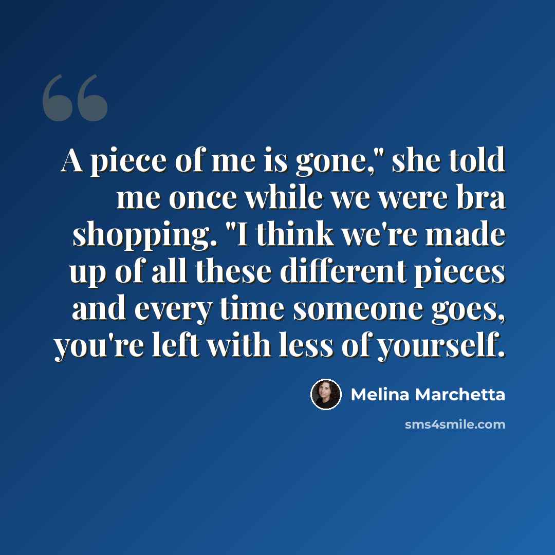 “A piece of me is gone," she told me once while we were bra shopping. "I think we're made up of all these different pieces and every time someone goes, you're left with less of yourself.” quote by Melina Marchetta
