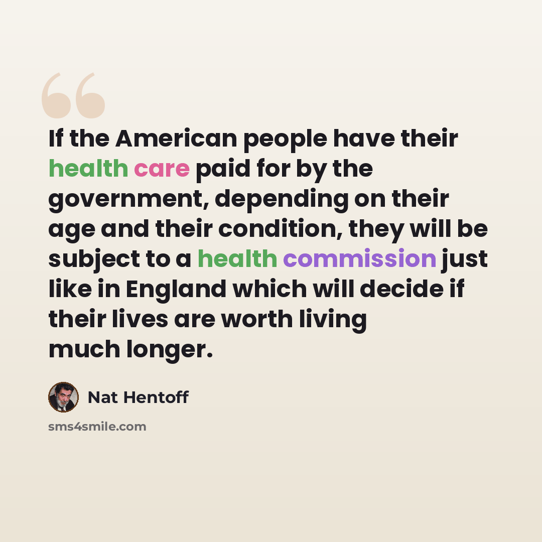 “If the American people have their health care paid for by the government, depending on their age and their condition, they will be subject to a health commission just like in England which will decide if their lives are worth living much longer.” quote by Nat Hentoff