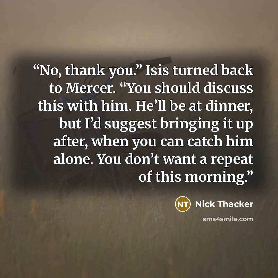 “No, thank you.” Isis turned back to Mercer. “You should discuss this with him. He’ll be at dinner, but I’d suggest bringing it up after, when you can catch him alone. You don’t want a repeat of this morning.” quote by Nick Thacker