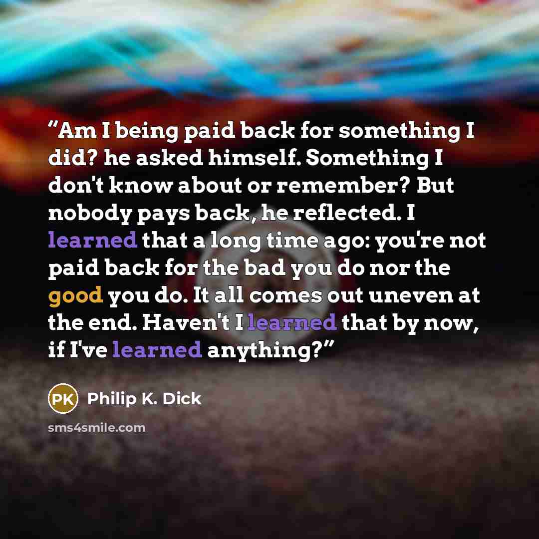 “Am I being paid back for something I did? he asked himself. Something I don't know about or remember? But nobody pays back, he reflected. I learned that a long time ago: you're not paid back for the bad you do nor the good you do. It all comes out uneven at the end. Haven't I learned that by now…” quote by Philip K. Dick