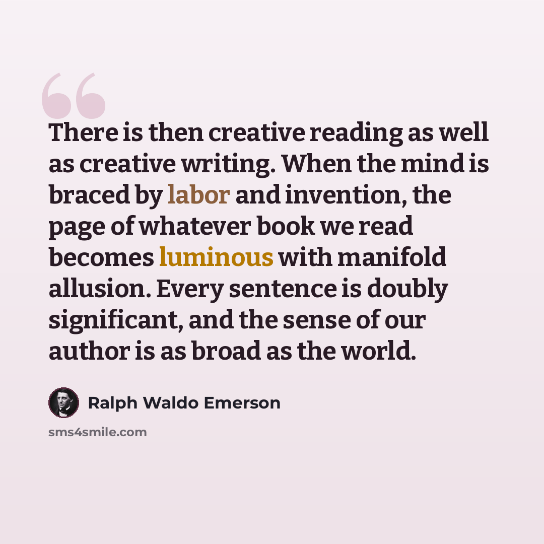 “There is then creative reading as well as creative writing. When the mind is braced by labor and invention, the page of whatever book we read becomes luminous with manifold allusion. Every sentence is doubly significant, and the sense of our author is as broad as the world.” quote by Ralph Waldo Emerson
