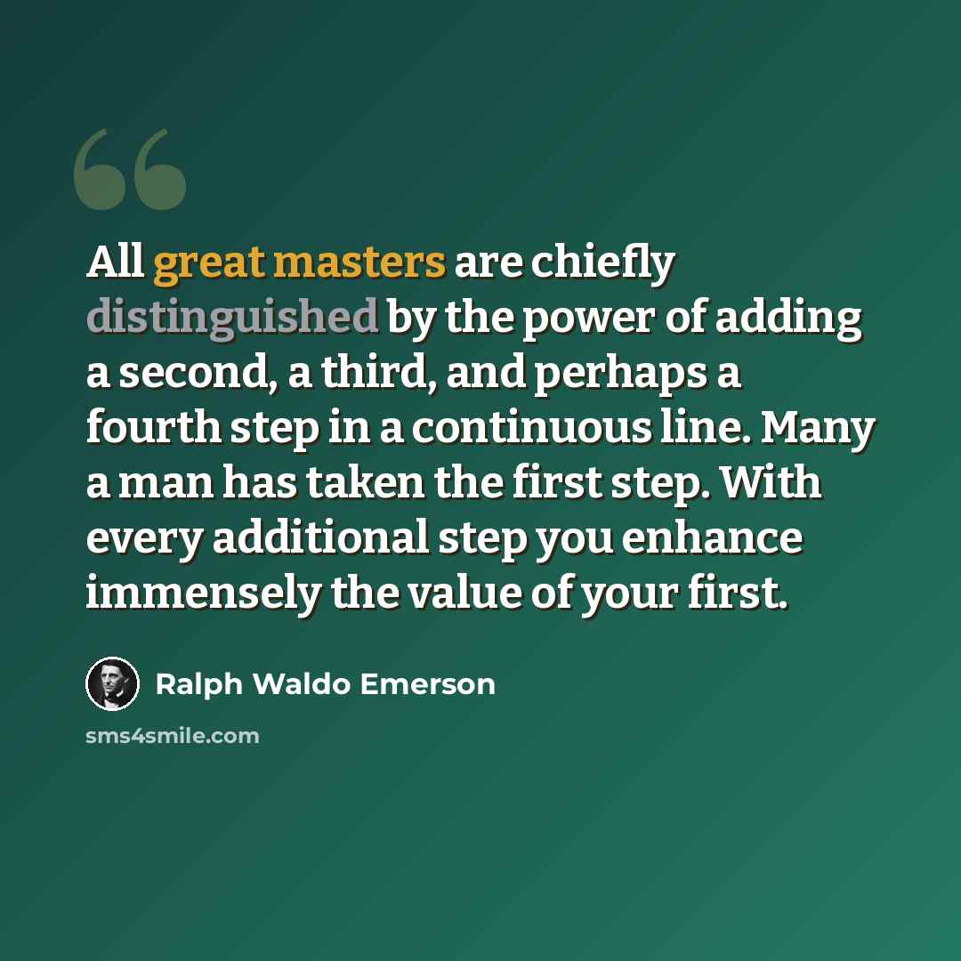 “All great masters are chiefly distinguished by the power of adding a second, a third, and perhaps a fourth step in a continuous line. Many a man has taken the first step. With every additional step you enhance immensely the value of your first.” quote by Ralph Waldo Emerson