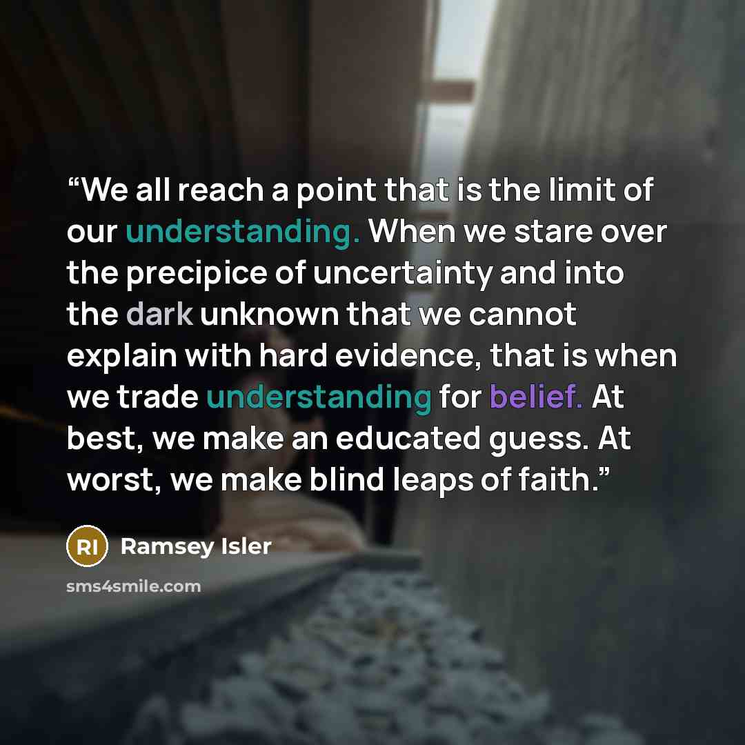 “We all reach a point that is the limit of our understanding. When we stare over the precipice of uncertainty and into the dark unknown that we cannot explain with hard evidence, that is when we trade understanding for belief. At best, we make an educated guess. At worst, we make blind leaps of…” quote by Ramsey Isler