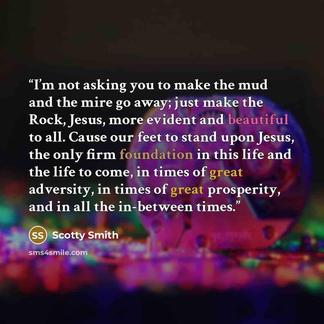 “I’m not asking you to make the mud and the mire go away; just make the Rock, Jesus, more evident and beautiful to all. Cause our feet to stand upon Jesus, the only firm foundation in this life and the life to come, in times of great adversity, in times of great prosperity, and in all the…” quote by Scotty Smith