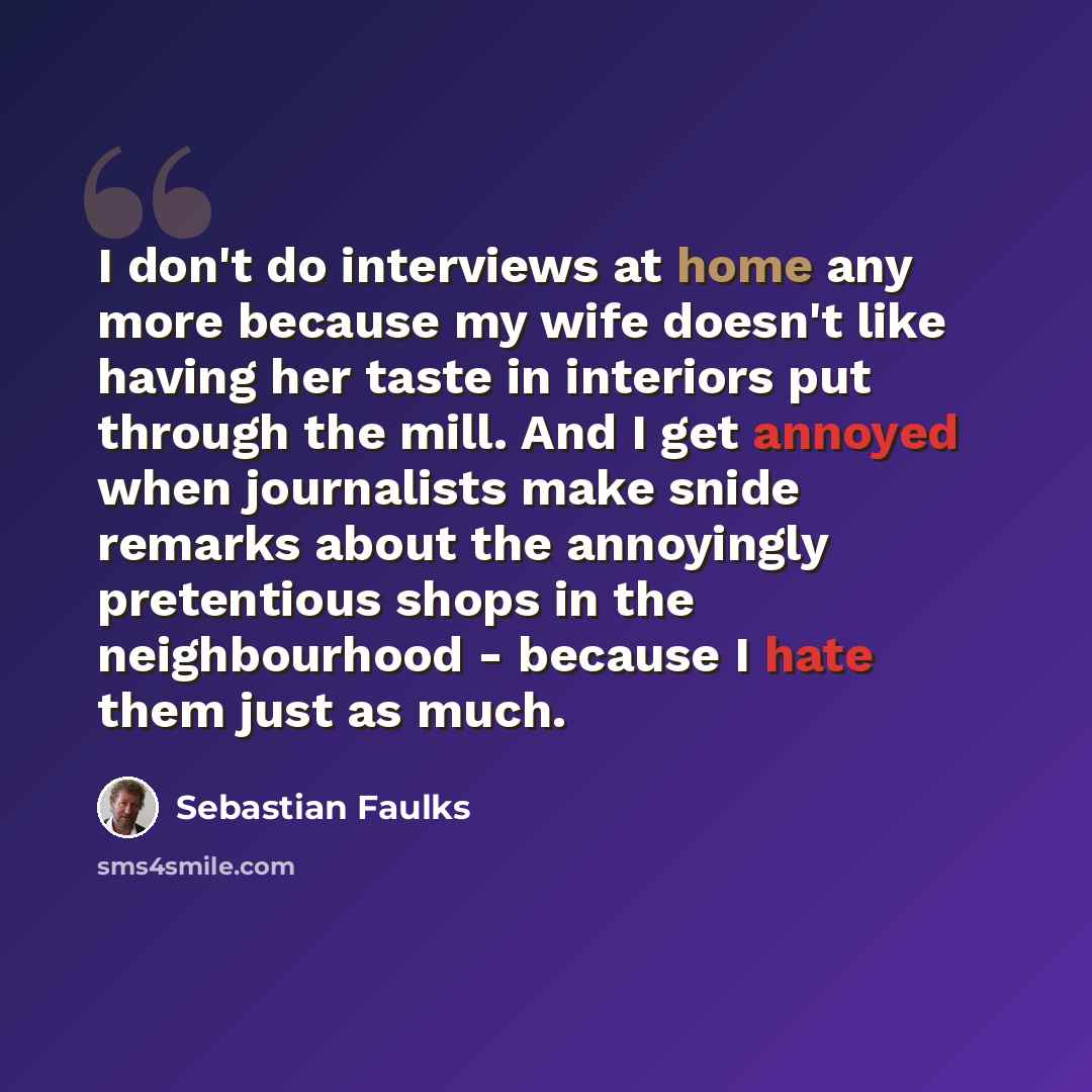 “I don't do interviews at home any more because my wife doesn't like having her taste in interiors put through the mill. And I get annoyed when journalists make snide remarks about the annoyingly pretentious shops in the neighbourhood - because I hate them just as much.” quote by Sebastian Faulks