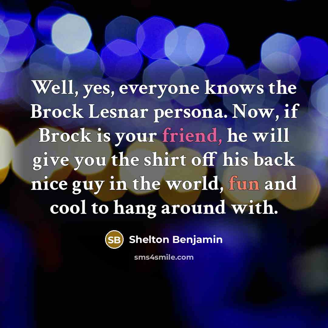 “Well, yes, everyone knows the Brock Lesnar persona. Now, if Brock is your friend, he will give you the shirt off his back nice guy in the world, fun and cool to hang around with.” quote by Shelton Benjamin