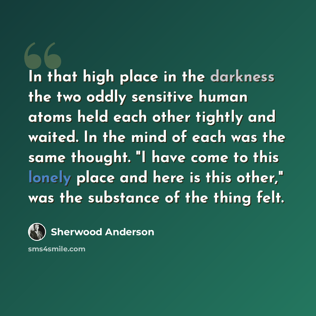 “In that high place in the darkness the two oddly sensitive human atoms held each other tightly and waited. In the mind of each was the same thought. "I have come to this lonely place and here is this other," was the substance of the thing felt.” quote by Sherwood Anderson