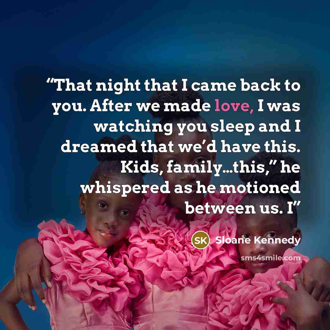“That night that I came back to you. After we made love, I was watching you sleep and I dreamed that we’d have this. Kids, family…this,” he whispered as he motioned between us. I” quote by Sloane Kennedy