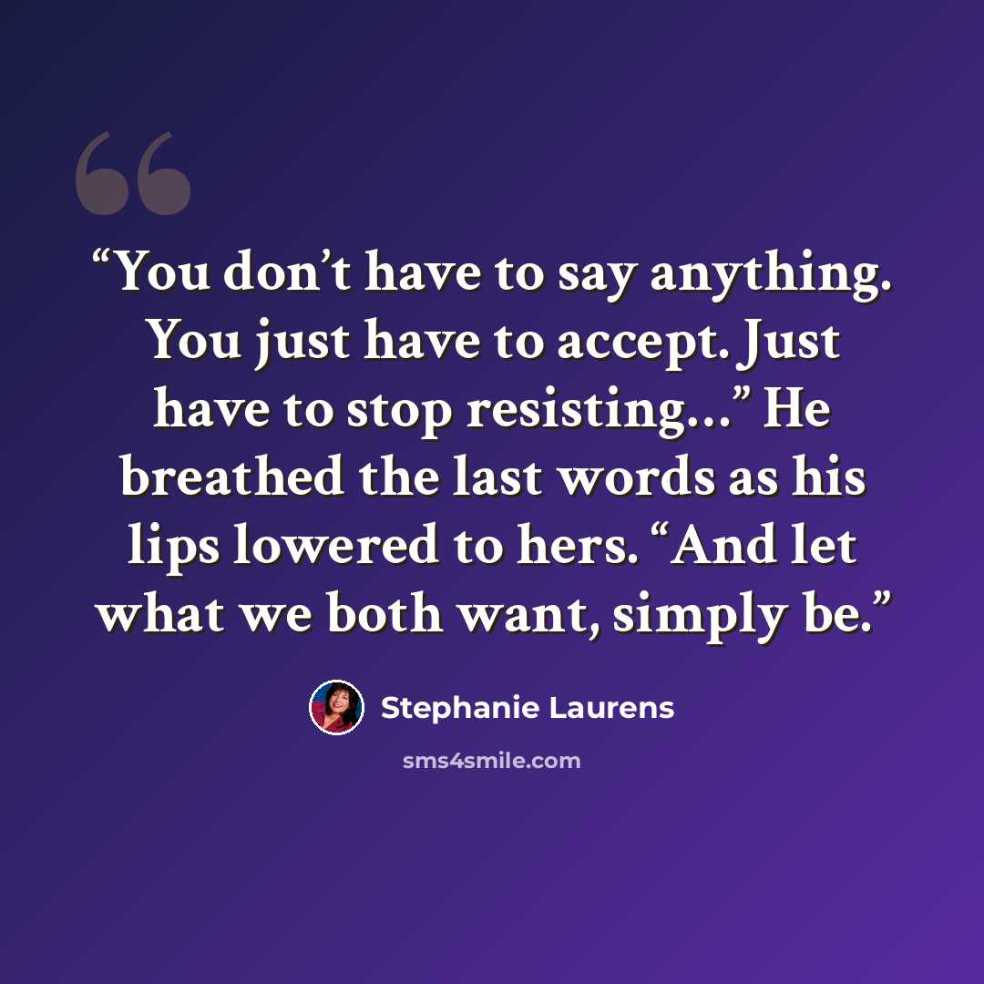 “You don’t have to say anything. You just have to accept. Just have to stop resisting…” He breathed the last words as his lips lowered to hers. “And let what we both want, simply be.” quote by Stephanie Laurens