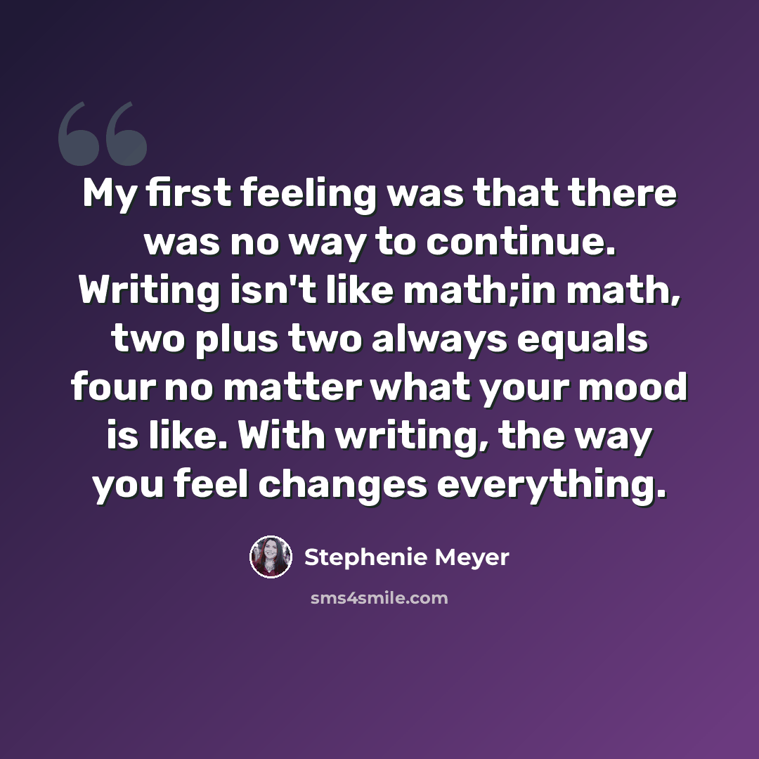 “My first feeling was that there was no way to continue. Writing isn't like math;in math, two plus two always equals four no matter what your mood is like. With writing, the way you feel changes everything.” quote by Stephenie Meyer