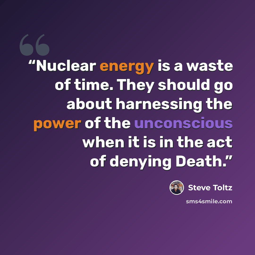 “Nuclear energy is a waste of time. They should go about harnessing the power of the unconscious when it is in the act of denying Death.” quote by Steve Toltz