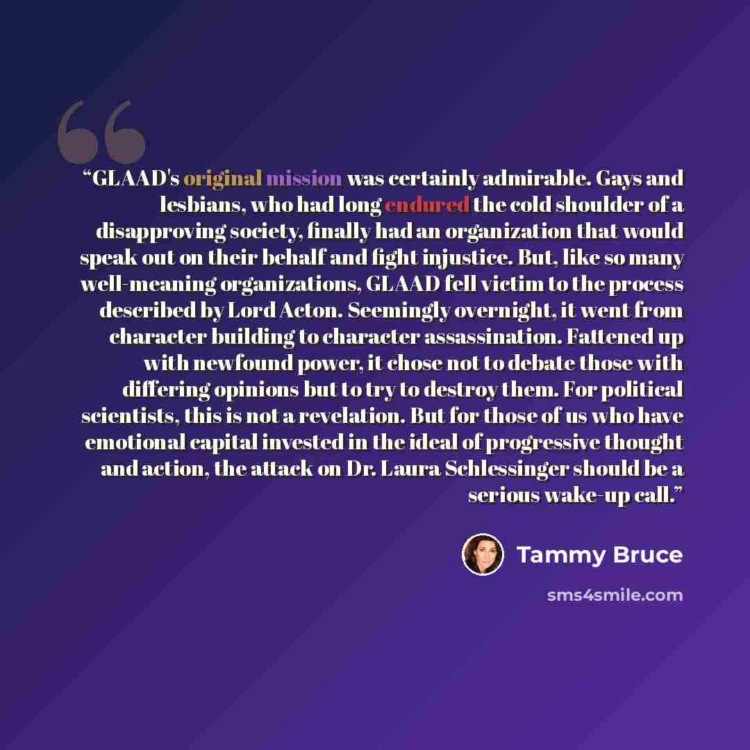 “GLAAD's original mission was certainly admirable. Gays and lesbians, who had long endured the cold shoulder of a disapproving society, finally had an organization that would speak out on their behalf and fight injustice. But, like so many well-meaning organizations, GLAAD fell victim to the…” quote by Tammy Bruce
