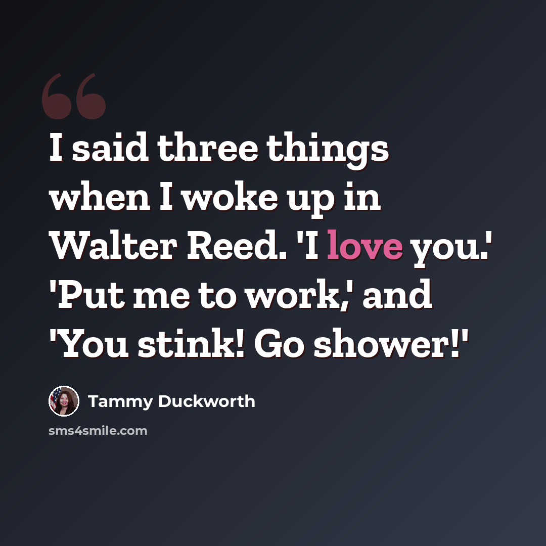 “I said three things when I woke up in Walter Reed. 'I love you.' 'Put me to work,' and 'You stink! Go shower!'” quote by Tammy Duckworth