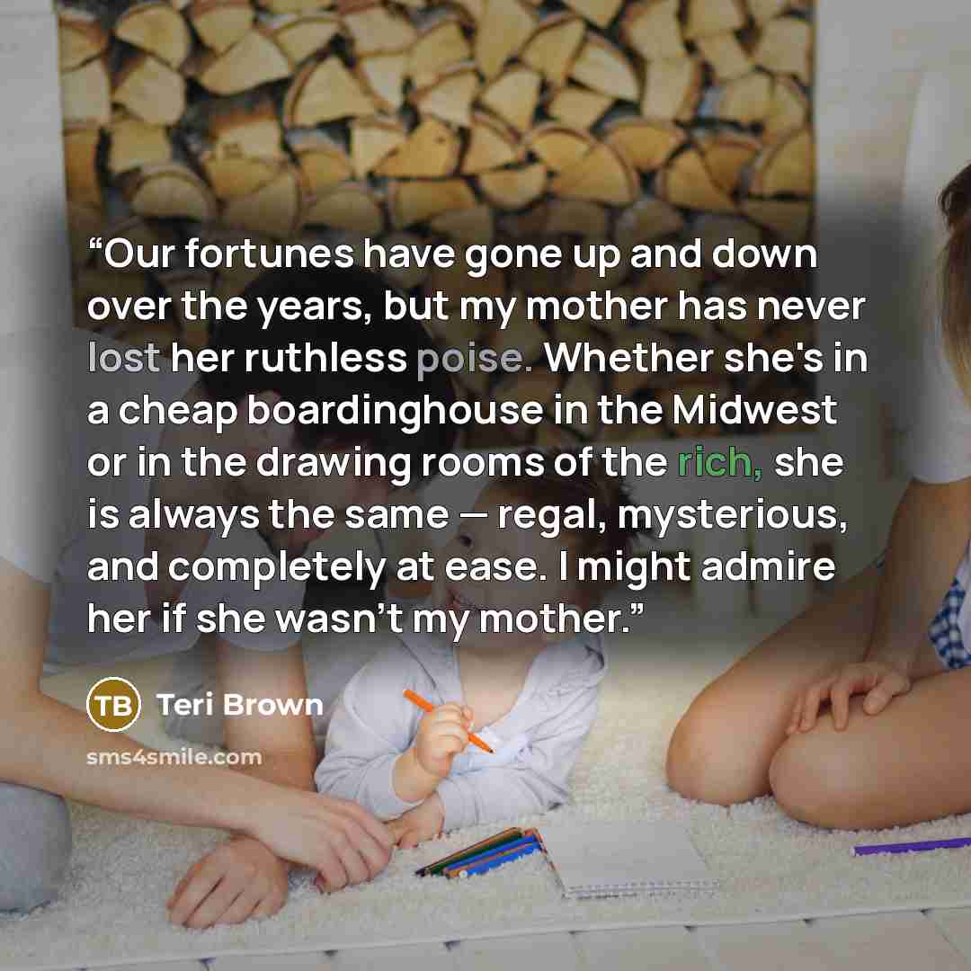 “Our fortunes have gone up and down over the years, but my mother has never lost her ruthless poise. Whether she's in a cheap boardinghouse in the Midwest or in the drawing rooms of the rich, she is always the same — regal, mysterious, and completely at ease. I might admire her if she wasn't my…” quote by Teri Brown