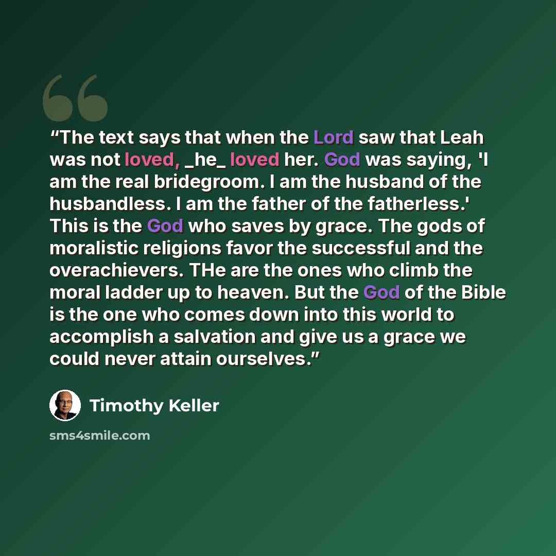 “The text says that when the Lord saw that Leah was not loved, _he_ loved her. God was saying, 'I am the real bridegroom. I am the husband of the husbandless. I am the father of the fatherless.' This is the God who saves by grace. The gods of moralistic religions favor the successful and the…” quote by Timothy Keller