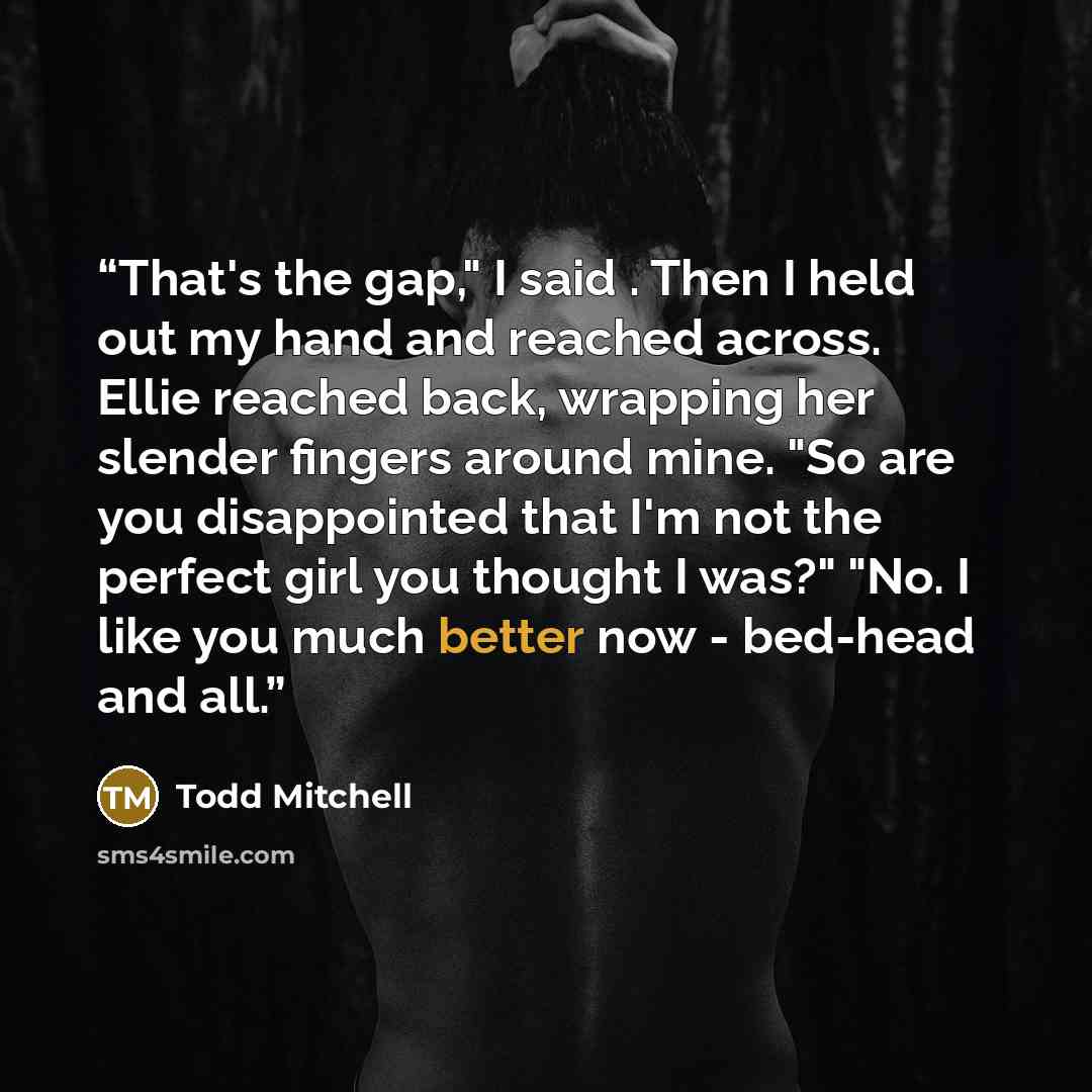 “That's the gap," I said . Then I held out my hand and reached across. Ellie reached back, wrapping her slender fingers around mine. "So are you disappointed that I'm not the perfect girl you thought I was?" "No. I like you much better now - bed-head and all.” quote by Todd Mitchell