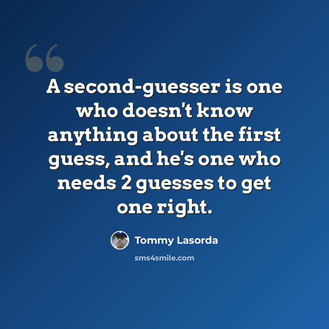 “A second-guesser is one who doesn't know anything about the first guess, and he's one who needs 2 guesses to get one right.” quote by Tommy Lasorda