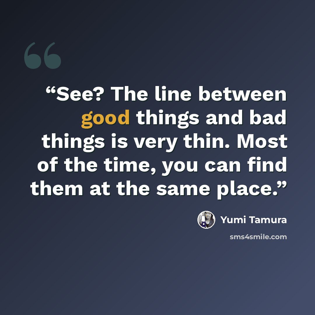“See? The line between good things and bad things is very thin. Most of the time, you can find them at the same place.” quote by Yumi Tamura