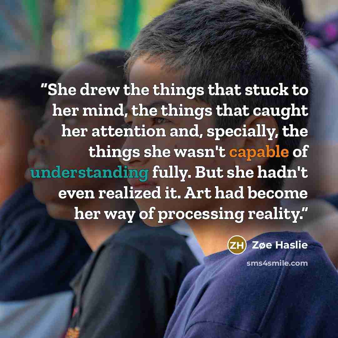 “She drew the things that stuck to her mind, the things that caught her attention and, specially, the things she wasn't capable of understanding fully. But she hadn't even realized it. Art had become her way of processing reality.” quote by Zøe Haslie