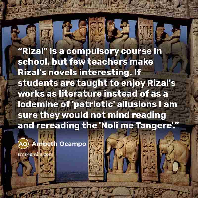 “Rizal" is a compulsory course in school, but few teachers make Rizal's novels interesting. If students are taught to enjoy Rizal's works as literature instead of as a lodemine of 'patriotic' allusions I am sure they would not mind reading and rereading the 'Noli me Tangere'.” quote by Ambeth Ocampo