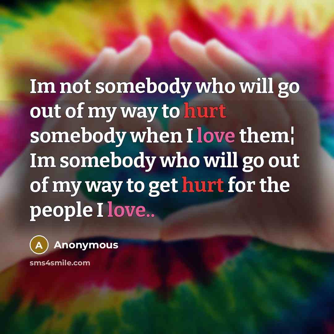 “Im not somebody who will go out of my way to hurt somebody when I love them¦ Im somebody who will go out of my way to get hurt for the people I love..” quote by Anonymous