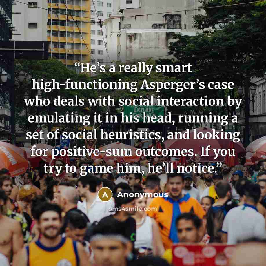 “He’s a really smart high-functioning Asperger’s case who deals with social interaction by emulating it in his head, running a set of social heuristics, and looking for positive-sum outcomes. If you try to game him, he’ll notice.” quote by Anonymous