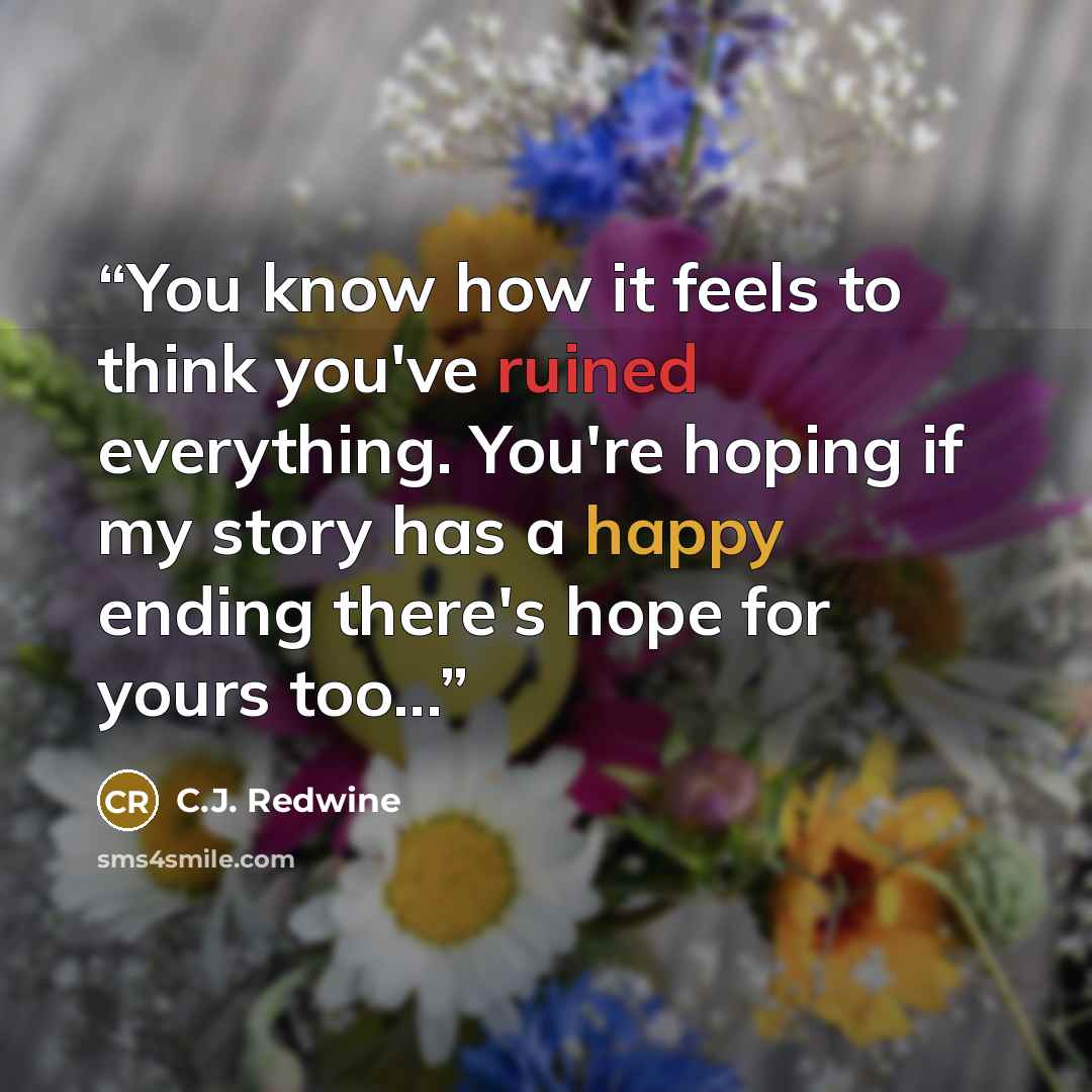 “You know how it feels to think you've ruined everything. You're hoping if my story has a happy ending there's hope for yours too...” quote by C.J. Redwine