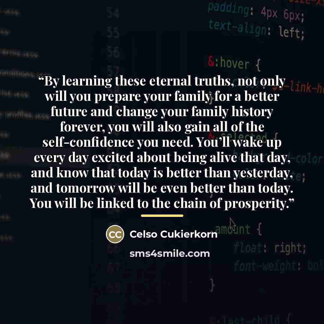 “By learning these eternal truths, not only will you prepare your family for a better future and change your family history forever, you will also gain all of the self-confidence you need. You’ll wake up every day excited about being alive that day, and know that today is better than yesterday, and…” quote by Celso Cukierkorn