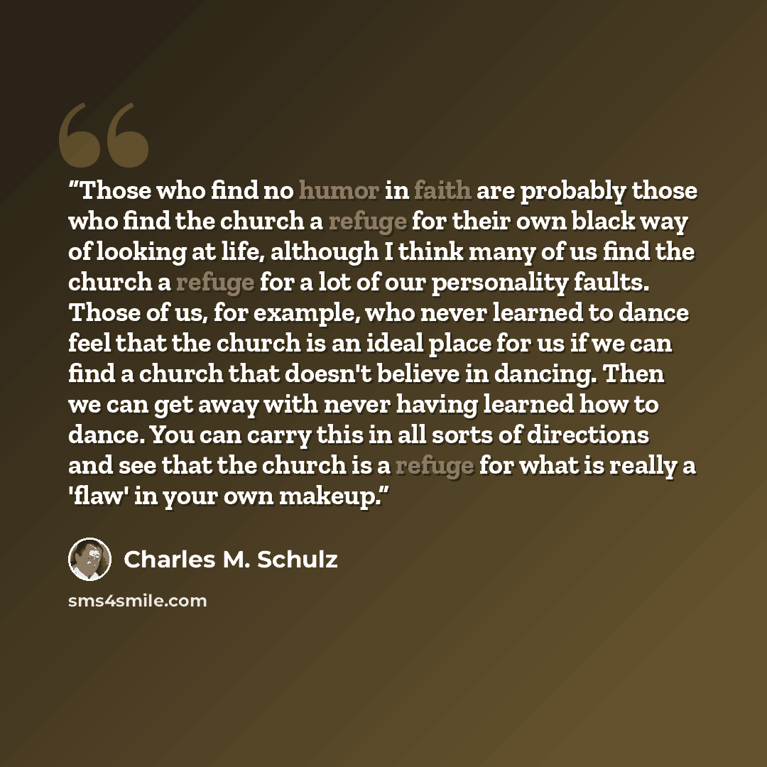 “Those who find no humor in faith are probably those who find the church a refuge for their own black way of looking at life, although I think many of us find the church a refuge for a lot of our personality faults. Those of us, for example, who never learned to dance feel that the church is an…” quote by Charles M. Schulz