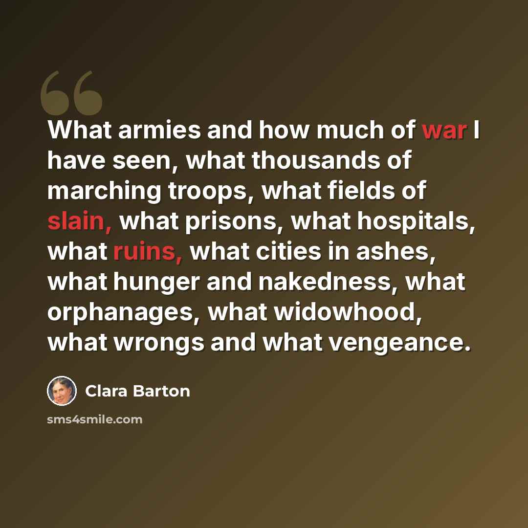 “What armies and how much of war I have seen, what thousands of marching troops, what fields of slain, what prisons, what hospitals, what ruins, what cities in ashes, what hunger and nakedness, what orphanages, what widowhood, what wrongs and what vengeance.” quote by Clara Barton