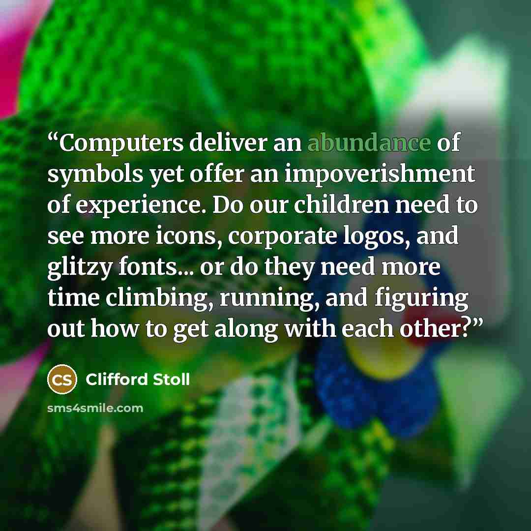 “Computers deliver an abundance of symbols yet offer an impoverishment of experience. Do our children need to see more icons, corporate logos, and glitzy fonts... or do they need more time climbing, running, and figuring out how to get along with each other?” quote by Clifford Stoll