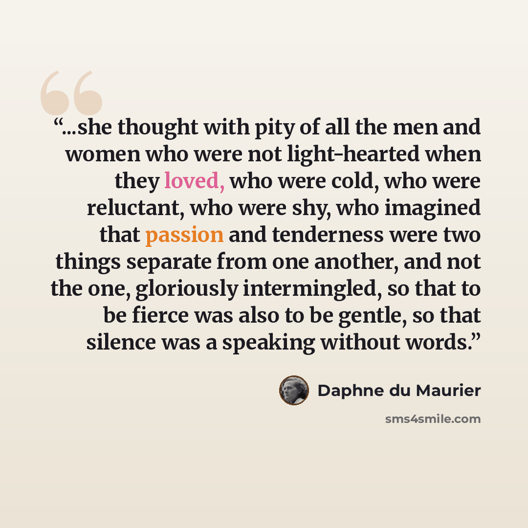 “...she thought with pity of all the men and women who were not light-hearted when they loved, who were cold, who were reluctant, who were shy, who imagined that passion and tenderness were two things separate from one another, and not the one, gloriously intermingled, so that to be fierce was also…” quote by Daphne du Maurier