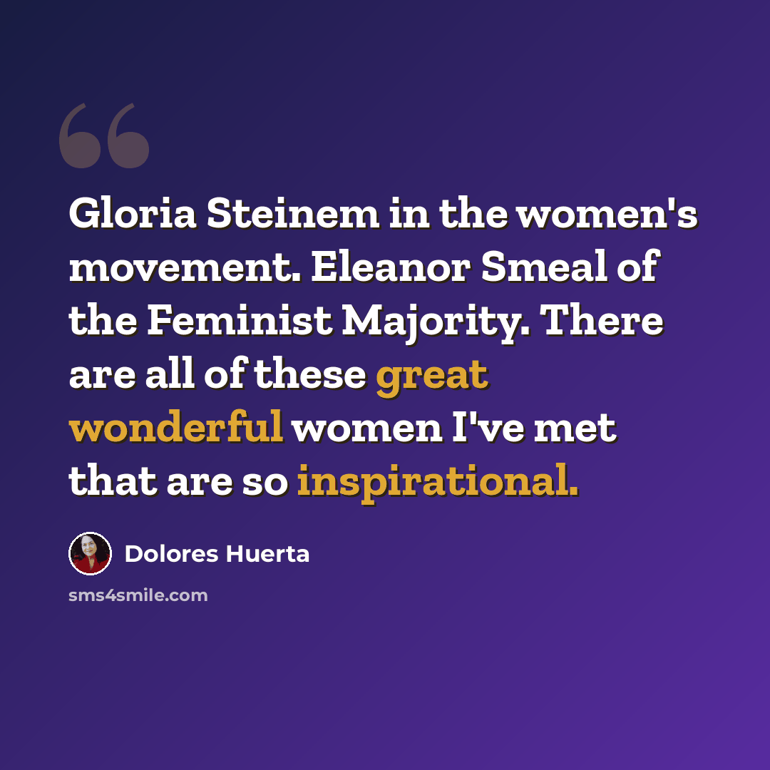 “Gloria Steinem in the women's movement. Eleanor Smeal of the Feminist Majority. There are all of these great wonderful women I've met that are so inspirational.” quote by Dolores Huerta