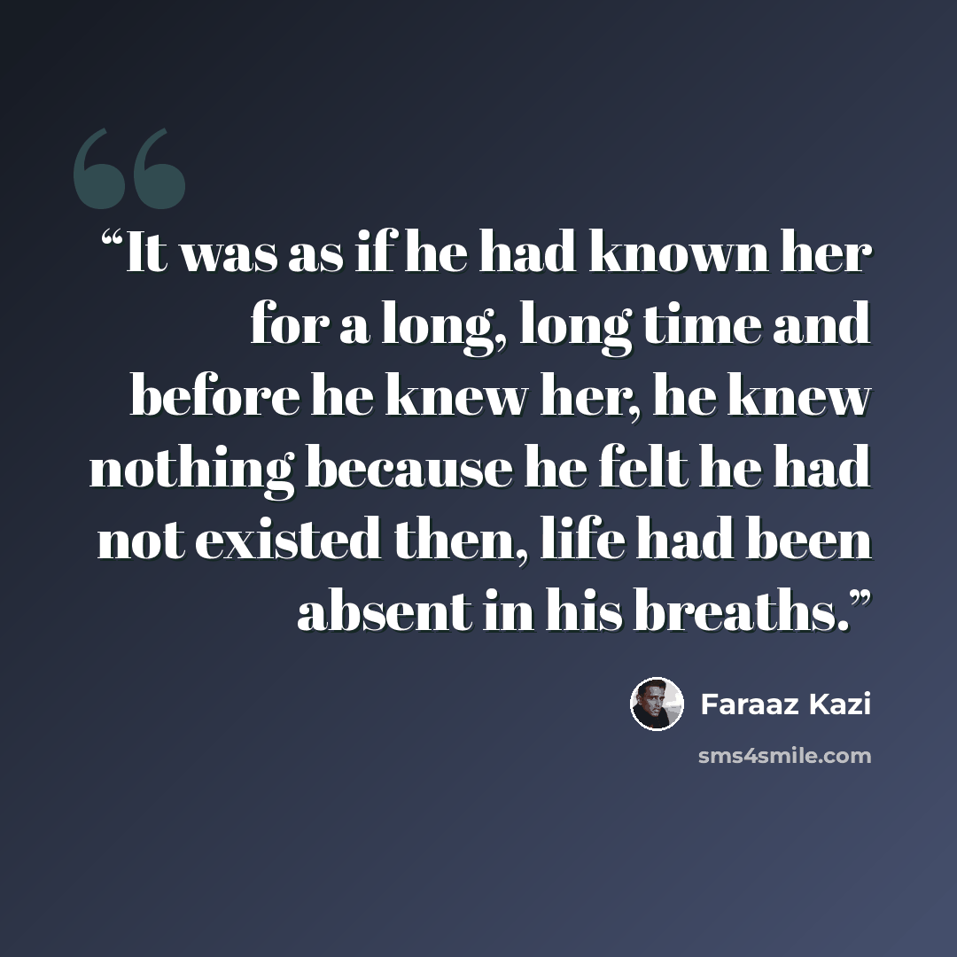 “It was as if he had known her for a long, long time and before he knew her, he knew nothing because he felt he had not existed then, life had been absent in his breaths.” quote by Faraaz Kazi