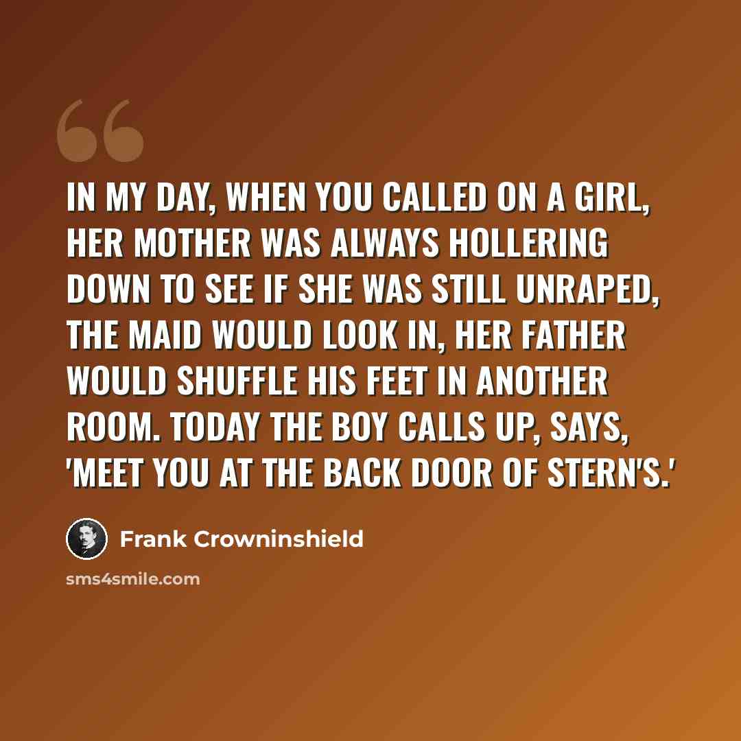 “In my day, when you called on a girl, her mother was always hollering down to see if she was still unraped, the maid would look in, her father would shuffle his feet in another room. Today the boy calls up, says, 'Meet you at the back door of Stern's.'” quote by Frank Crowninshield