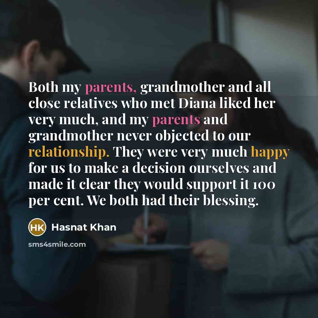 “Both my parents, grandmother and all close relatives who met Diana liked her very much, and my parents and grandmother never objected to our relationship. They were very much happy for us to make a decision ourselves and made it clear they would support it 100 per cent. We both had their blessing.” quote by Hasnat Khan