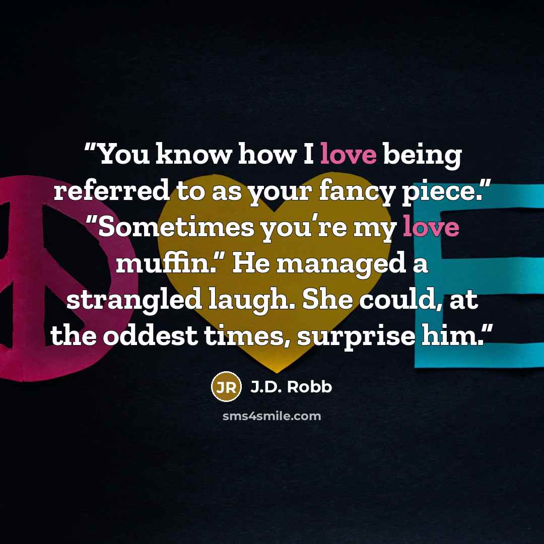 “You know how I love being referred to as your fancy piece.” “Sometimes you’re my love muffin.” He managed a strangled laugh. She could, at the oddest times, surprise him.” quote by J.D. Robb