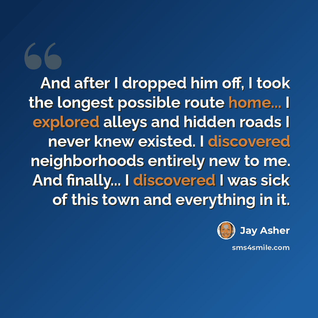 “And after I dropped him off, I took the longest possible route home... I explored alleys and hidden roads I never knew existed. I discovered neighborhoods entirely new to me. And finally... I discovered I was sick of this town and everything in it.” quote by Jay Asher