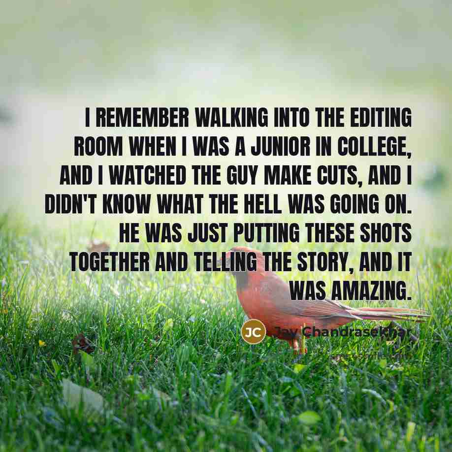 “I remember walking into the editing room when I was a junior in college, and I watched the guy make cuts, and I didn't know what the hell was going on. He was just putting these shots together and telling the story, and it was amazing.” quote by Jay Chandrasekhar
