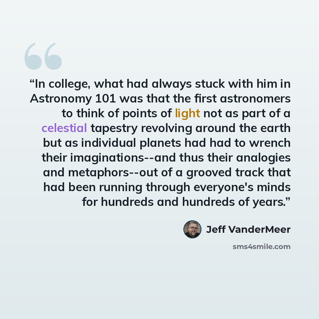 “In college, what had always stuck with him in Astronomy 101 was that the first astronomers to think of points of light not as part of a celestial tapestry revolving around the earth but as individual planets had had to wrench their imaginations--and thus their analogies and metaphors--out of a…” quote by Jeff VanderMeer