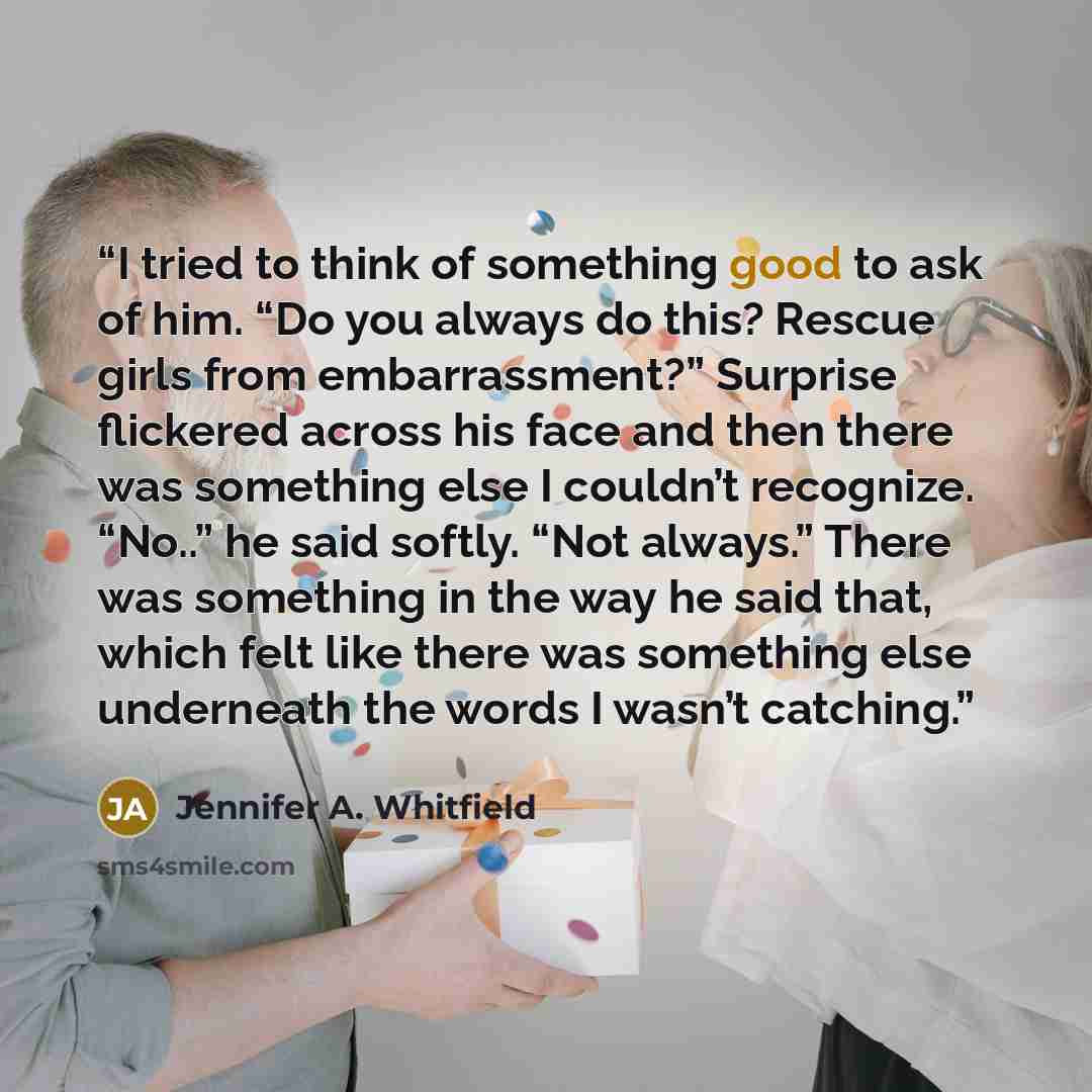 “I tried to think of something good to ask of him. “Do you always do this? Rescue girls from embarrassment?” Surprise flickered across his face and then there was something else I couldn’t recognize. “No..” he said softly. “Not always.” There was something in the way he said that, which felt like…” quote by Jennifer A. Whitfield