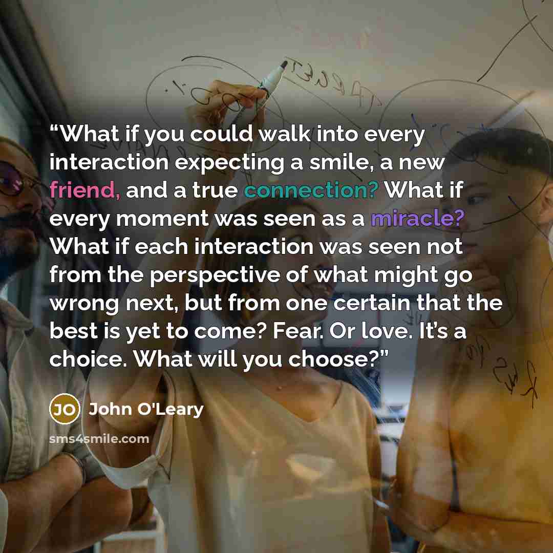 “What if you could walk into every interaction expecting a smile, a new friend, and a true connection? What if every moment was seen as a miracle? What if each interaction was seen not from the perspective of what might go wrong next, but from one certain that the best is yet to come? Fear. Or…” quote by John O'Leary