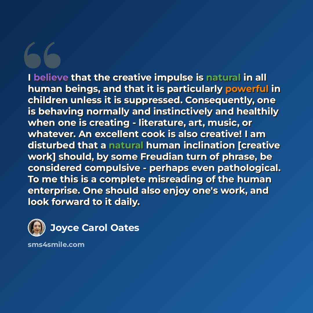 “I believe that the creative impulse is natural in all human beings, and that it is particularly powerful in children unless it is suppressed. Consequently, one is behaving normally and instinctively and healthily when one is creating - literature, art, music, or whatever. An excellent cook is also…” quote by Joyce Carol Oates
